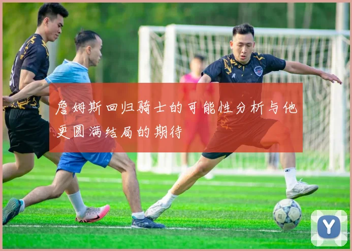 詹姆斯回归骑士的可能性分析与他更圆满结局的期待