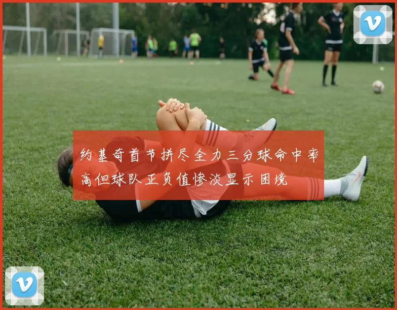 约基奇首节拼尽全力三分球命中率高但球队正负值惨淡显示困境