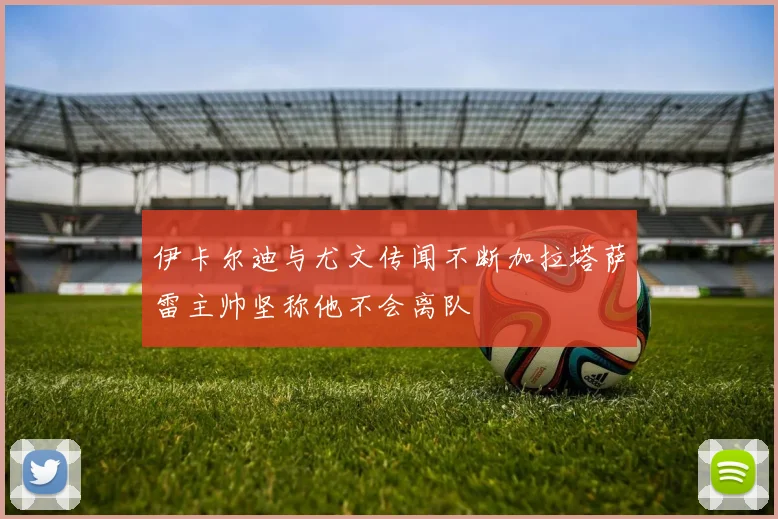 伊卡尔迪与尤文传闻不断加拉塔萨雷主帅坚称他不会离队