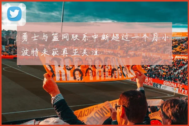 勇士与篮网联系中断超过一个月小波特未获真正关注