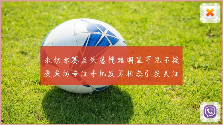米切尔赛后失落情绪明显罕见不接受采访专注手机发呆状态引发关注