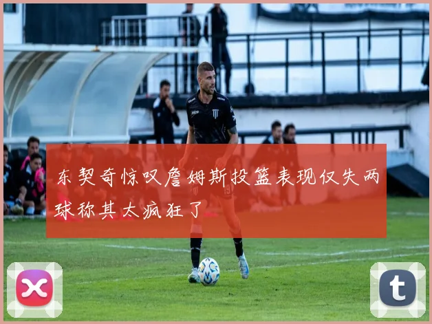 东契奇惊叹詹姆斯投篮表现仅失两球称其太疯狂了