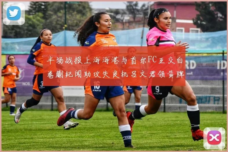 半场战报上海海港与首尔FC互交白卷蒯纪闻助攻失良机吕文君领黄牌