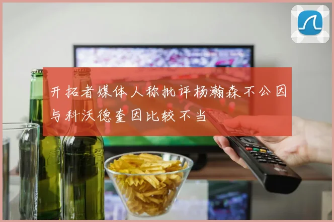 开拓者媒体人称批评杨瀚森不公因与科沃德奎因比较不当