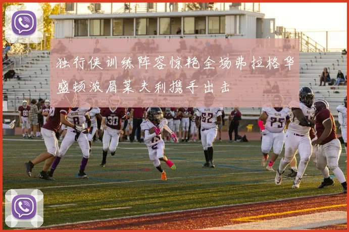 独行侠训练阵容惊艳全场弗拉格华盛顿浓眉莱夫利携手出击