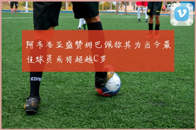 阿韦洛亚盛赞姆巴佩称其为当今最佳球员或将超越C罗