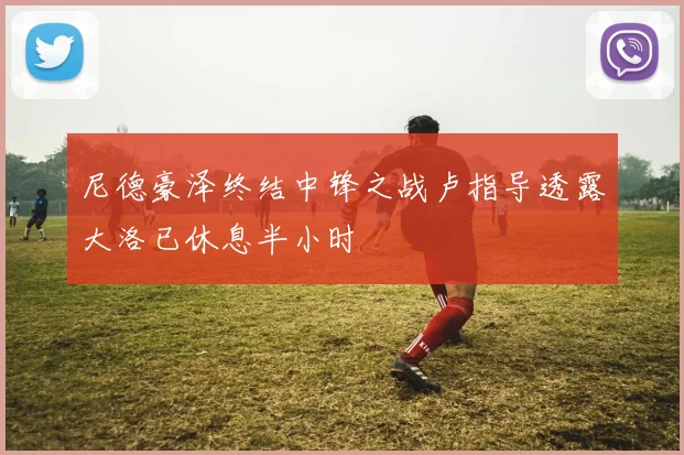 尼德豪泽终结中锋之战卢指导透露大洛已休息半小时