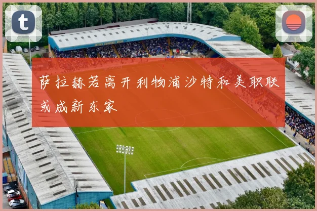 萨拉赫若离开利物浦沙特和美职联或成新东家