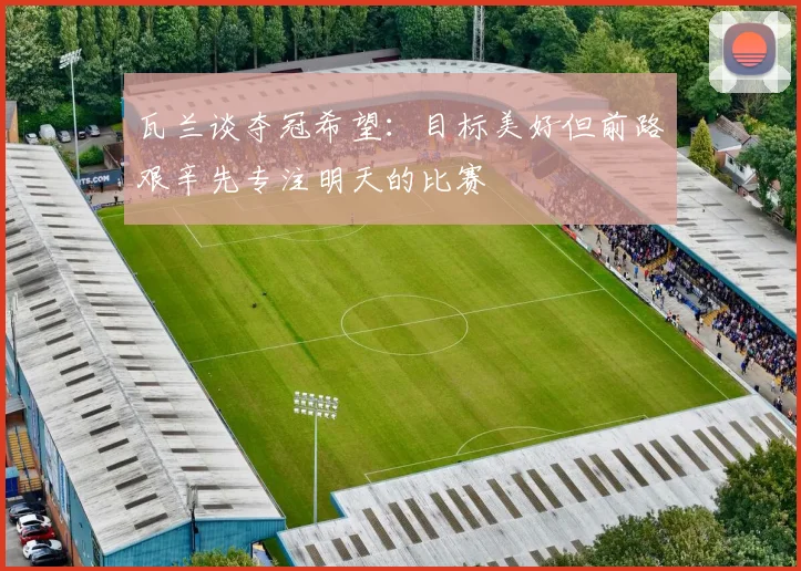 瓦兰谈夺冠希望：目标美好但前路艰辛先专注明天的比赛