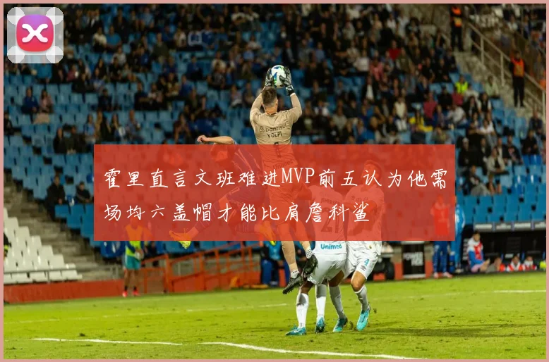 霍里直言文班难进MVP前五认为他需场均六盖帽才能比肩詹科鲨