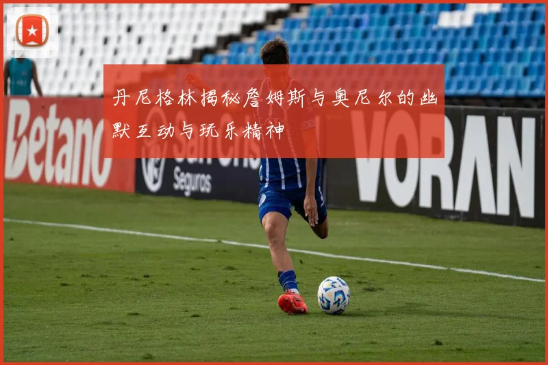 丹尼格林揭秘詹姆斯与奥尼尔的幽默互动与玩乐精神