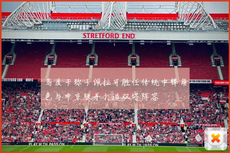 乌度卡称卡佩拉可胜任传统中锋角色与申京联手打造双塔阵容