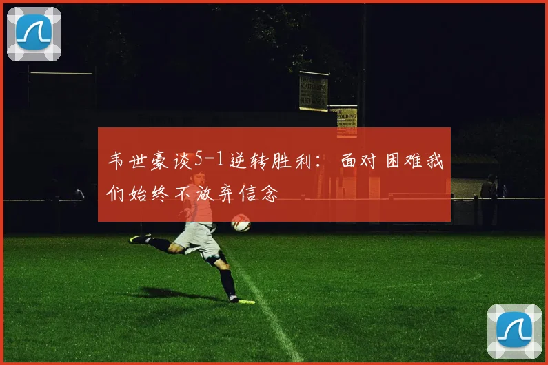 韦世豪谈5-1逆转胜利：面对困难我们始终不放弃信念