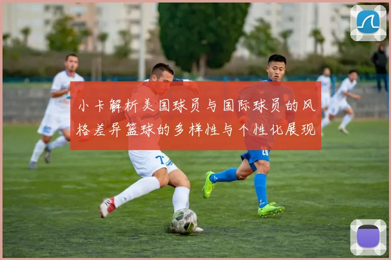 小卡解析美国球员与国际球员的风格差异篮球的多样性与个性化展现