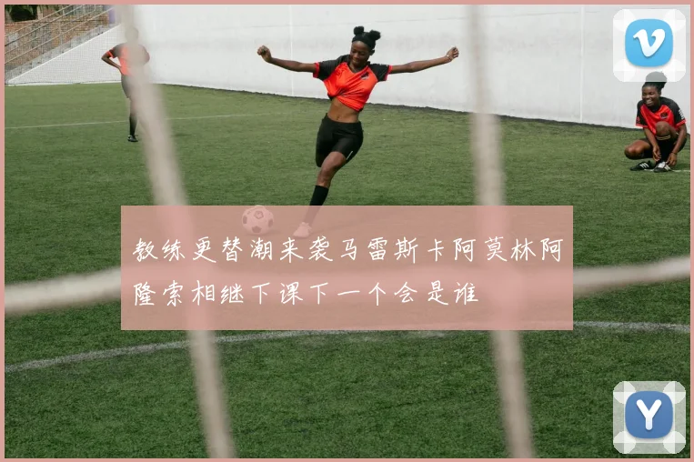教练更替潮来袭马雷斯卡阿莫林阿隆索相继下课下一个会是谁