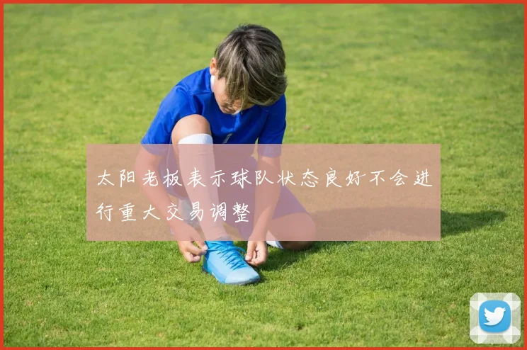太阳老板表示球队状态良好不会进行重大交易调整