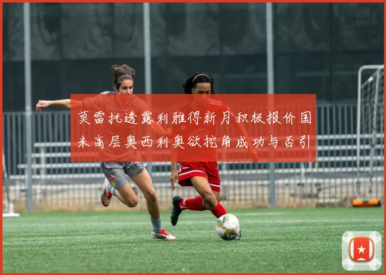 莫雷托透露利雅得新月积极报价国米高层奥西利奥欲挖角成功与否引关注